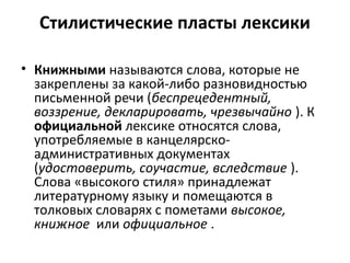 Стилистические пласты лексики
• Книжными называются слова, которые не
закреплены за какой-либо разновидностью
письменной речи (беспрецедентный,
воззрение, декларировать, чрезвычайно ). К
официальной лексике относятся слова,
употребляемые в канцелярско-
административных документах
(удостоверить, соучастие, вследствие ).
Слова «высокого стиля» принадлежат
литературному языку и помещаются в
толковых словарях с пометами высокое,
книжное или официальное .
 