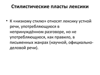 Стилистические пласты лексики
• К «низкому стилю» относят лексику устной
речи, употребляющуюся в
непринуждённом разговоре, но не
употребляющуюся, как правило, в
письменных жанрах (научной, официально-
деловой речи).
 