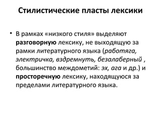 Стилистические пласты лексики
• В рамках «низкого стиля» выделяют
разговорную лексику, не выходящую за
рамки литературного языка (работяга,
электричка, вздремнуть, безалаберный ,
большинство междометий: эх, ага и др.) и
просторечную лексику, находящуюся за
пределами литературного языка.
 