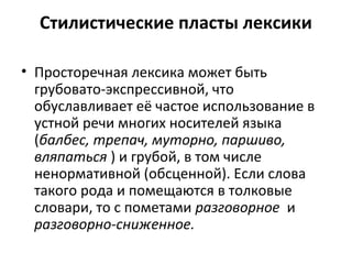 Стилистические пласты лексики
• Просторечная лексика может быть
грубовато-экспрессивной, что
обуславливает её частое использование в
устной речи многих носителей языка
(балбес, трепач, муторно, паршиво,
вляпаться ) и грубой, в том числе
ненормативной (обсценной). Если слова
такого рода и помещаются в толковые
словари, то с пометами разговорное и
разговорно-сниженное.
 