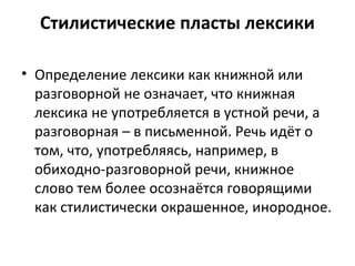 Стилистические пласты лексики
• Определение лексики как книжной или
разговорной не означает, что книжная
лексика не употребляется в устной речи, а
разговорная – в письменной. Речь идёт о
том, что, употребляясь, например, в
обиходно-разговорной речи, книжное
слово тем более осознаётся говорящими
как стилистически окрашенное, инородное.
 