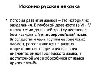 Исконно русская лексика
• История развития языков – это история их
разделения. В глубокой древности (в VI – V
тысячелетии до нашей эры) существовал
бесписьменный индоевропейский язык.
Впоследствии язык группы европейских
племён, расселявшихся на разных
территориях и говоривших на своих
диалектах индоевропейского языка, в
достаточной мере обособился от языка
других племён.
 