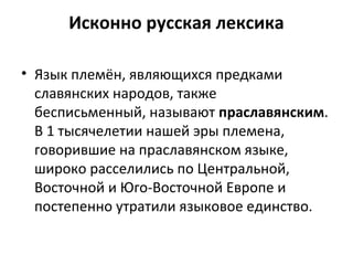 Исконно русская лексика
• Язык племён, являющихся предками
славянских народов, также
бесписьменный, называют праславянским.
В 1 тысячелетии нашей эры племена,
говорившие на праславянском языке,
широко расселились по Центральной,
Восточной и Юго-Восточной Европе и
постепенно утратили языковое единство.
 