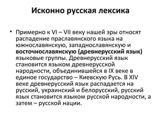 Исконно русская лексика
• Примерно к VI – VII веку нашей эры относят
распадение праславянского языка на
южнославянскую, западнославянскую и
восточнославянскую (древнерусский язык)
языковые группы. Древнерусский язык
становится языком древнерусской
народности, объединившейся в IX веке в
единое государство – Киевскую Русь. В XIV
веке древнерусский язык распадается на
русский, украинский и белорусский, русский
язык становится языком русской народности, а
затем – русской нации.
 