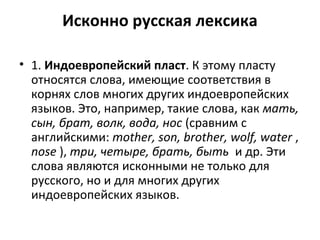 Исконно русская лексика
• 1. Индоевропейский пласт. К этому пласту
относятся слова, имеющие соответствия в
корнях слов многих других индоевропейских
языков. Это, например, такие слова, как мать,
сын, брат, волк, вода, нос (сравним с
английскими: mother, son, brother, wolf, water ,
nose ), три, четыре, брать, быть и др. Эти
слова являются исконными не только для
русского, но и для многих других
индоевропейских языков.
 