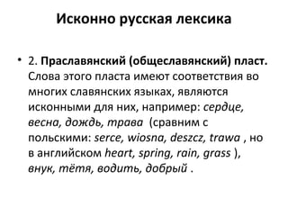 Исконно русская лексика
• 2. Праславянский (общеславянский) пласт.
Слова этого пласта имеют соответствия во
многих славянских языках, являются
исконными для них, например: сердце,
весна, дождь, трава (сравним с
польскими: serce, wiosna, deszcz, trawa , но
в английском heart, spring, rain, grass ),
внук, тётя, водить, добрый .
 