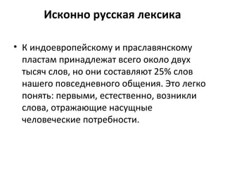 Исконно русская лексика
• К индоевропейскому и праславянскому
пластам принадлежат всего около двух
тысяч слов, но они составляют 25% слов
нашего повседневного общения. Это легко
понять: первыми, естественно, возникли
слова, отражающие насущные
человеческие потребности.
 