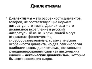 Диалектизмы
• Диалектизмы – это особенности диалектов,
говоров, не соответствующие нормам
литературного языка. Диалектизм – это
диалектное вкрапление в русский
литературный язык. В речи людей могут
отражаться фонетические,
словообразовательные, грамматические
особенности диалекта, но для лексикологии
наиболее важны диалектизмы, связанные с
функционированием слов как лексических
единиц – лексические диалектизмы, которые
бывают нескольких видов.
 