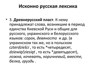 Исконно русская лексика
• 3. Древнерусский пласт. К нему
принадлежат слова, возникшие в период
единства Киевской Руси и общие для
русского, украинского и белорусского
языков: сорок, девяносто и др. (в
украинском так же, но в польском
czterdziеšсi , то есть *четыредесят,
dziewięčziesiąt , то есть *девятьдесят),
ложка, кочевать, коричневый, вместе,
белка, груздь .
 