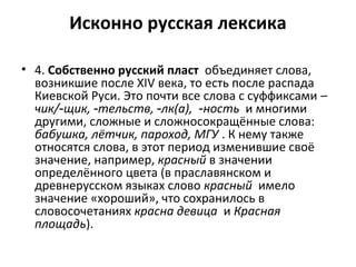 Исконно русская лексика
• 4. Собственно русский пласт объединяет слова,
возникшие после XIV века, то есть после распада
Киевской Руси. Это почти все слова с суффиксами –
чик/ щик, тельств, лк(а),‑ ‑ ‑ ‑ность и многими
другими, сложные и сложносокращённые слова:
бабушка, лётчик, пароход, МГУ . К нему также
относятся слова, в этот период изменившие своё
значение, например, красный в значении
определённого цвета (в праславянском и
древнерусском языках слово красный имело
значение «хороший», что сохранилось в
словосочетаниях красна девица и Красная
площадь).
 