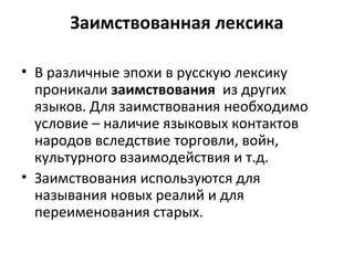 Заимствованная лексика
• В различные эпохи в русскую лексику
проникали заимствования из других
языков. Для заимствования необходимо
условие – наличие языковых контактов
народов вследствие торговли, войн,
культурного взаимодействия и т.д.
• Заимствования используются для
называния новых реалий и для
переименования старых.
 
