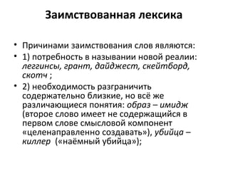 Заимствованная лексика
• Причинами заимствования слов являются:
• 1) потребность в назывании новой реалии:
леггинсы, грант, дайджест, скейтборд,
скотч ;
• 2) необходимость разграничить
содержательно близкие, но всё же
различающиеся понятия: образ – имидж
(второе слово имеет не содержащийся в
первом слове смысловой компонент
«целенаправленно создавать»), убийца –
киллер («наёмный убийца»);
 