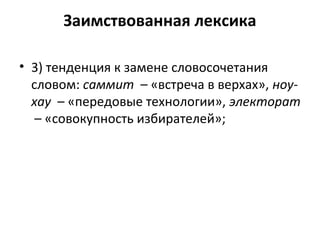 Заимствованная лексика
• 3) тенденция к замене словосочетания
словом: саммит – «встреча в верхах», ноу-
хау – «передовые технологии», электорат
– «совокупность избирателей»;
 