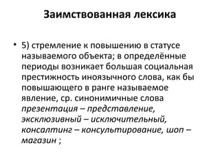 Заимствованная лексика
• 5) стремление к повышению в статусе
называемого объекта; в определённые
периоды возникает большая социальная
престижность иноязычного слова, как бы
повышающего в ранге называемое
явление, ср. синонимичные слова
презентация – представление,
эксклюзивный – исключительный,
консалтинг – консультирование, шоп –
магазин ;
 
