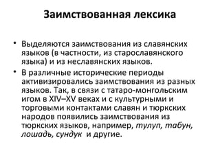 Заимствованная лексика
• Выделяются заимствования из славянских
языков (в частности, из старославянского
языка) и из неславянских языков.
• В различные исторические периоды
активизировались заимствования из разных
языков. Так, в связи с татаро-монгольским
игом в XIV–XV веках и с культурными и
торговыми контактами славян и тюркских
народов появились заимствования из
тюркских языков, например, тулуп, табун,
лошадь, сундук и другие.
 