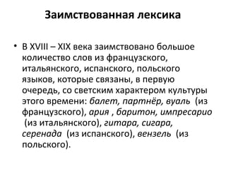 Заимствованная лексика
• В XVIII – XIX века заимствовано большое
количество слов из французского,
итальянского, испанского, польского
языков, которые связаны, в первую
очередь, со светским характером культуры
этого времени: балет, партнёр, вуаль (из
французского), ария , баритон, импресарио
(из итальянского), гитара, сигара,
серенада (из испанского), вензель (из
польского).
 