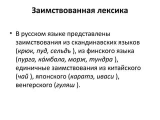 Заимствованная лексика
• В русском языке представлены
заимствования из скандинавских языков
(крюк, пуд, сельдь ), из финского языка
(пурга, ка́мбала, морж, тундра ),
единичные заимствования из китайского
(чай ), японского (каратэ, иваси ),
венгерского (гуляш ).
 