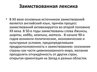 Заимствованная лексика
• В ХХ веке основным источником заимствований
является английский язык, причём процесс
заимствований активизируется во второй половине
XX века. В 50-е годы заимствованы слова джинсы,
шорты, хобби, кемпинг, мотель . В начале 90-х
годов возникли политические, экономические и
культурные условия, предопределившие
предрасположенность к заимствованию: осознание
страны как части цивилизованного мира, желание
преодолеть отчуждённость от других стран,
открытая ориентация на Запад в разных областях.
 