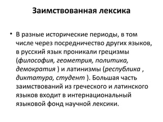 Заимствованная лексика
• В разные исторические периоды, в том
числе через посредничество других языков,
в русский язык проникали грецизмы
(философия, геометрия, политика,
демократия ) и латинизмы (республика ,
диктатура, студент ). Большая часть
заимствований из греческого и латинского
языков входит в интернациональный
языковой фонд научной лексики.
 