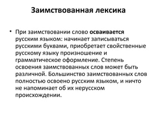 Заимствованная лексика
• При заимствовании слово осваивается
русским языком: начинает записываться
русскими буквами, приобретает свойственные
русскому языку произношение и
грамматическое оформление. Степень
освоения заимствованных слов может быть
различной. Большинство заимствованных слов
полностью освоено русским языком, и ничто
не напоминает об их нерусском
происхождении.
 