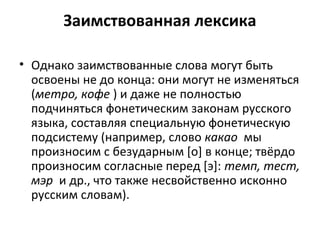 Заимствованная лексика
• Однако заимствованные слова могут быть
освоены не до конца: они могут не изменяться
(метро, кофе ) и даже не полностью
подчиняться фонетическим законам русского
языка, составляя специальную фонетическую
подсистему (например, слово какао мы
произносим с безударным [о] в конце; твёрдо
произносим согласные перед [э]: темп, тест,
мэр и др., что также несвойственно исконно
русским словам).
 
