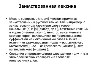Заимствованная лексика
• Можно говорить о специфических приметах
заимствований в русском языке. Так, например, о
заимствованном характере слова говорят
начальные [а] и [э] (ам6ар, эра ), сочетание гласных
в корне (театр, поэт ), некоторые сегменты в
составе корня, являющиеся по происхождению
суффиксами или окончаниями слова в языке –
источнике заимствования: ‑ент – из латинского
(ассистент ), ‑ос – из греческого (космос ), ‑инг –
из английского (митинг ).
• Сведения о происхождении слов можно получить в
этимологических словарях и в словарях
иностранных слов.
 