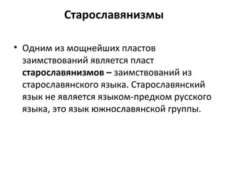 Старославянизмы
• Одним из мощнейших пластов
заимствований является пласт
старославянизмов – заимствований из
старославянского языка. Старославянский
язык не является языком-предком русского
языка, это язык южнославянской группы.
 