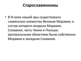 Старославянизмы
• В IX веке нашей эры существовало
славянское княжество Великая Моравия, в
состав которого входили Моравия,
Словакия, часть Чехии и Польши.
Центральными областями были собственно
Моравия и западная Словакия.
 
