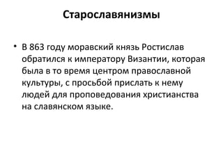 Старославянизмы
• В 863 году моравский князь Ростислав
обратился к императору Византии, которая
была в то время центром православной
культуры, с просьбой прислать к нему
людей для проповедования христианства
на славянском языке.
 