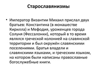 Старославянизмы
• Император Византии Михаил прислал двух
братьев: Константина (в монашестве
Кирилла) и Мефодия, уроженцев города
Солуня (Фессалонки), который в то время
являлся греческой колонией на славянской
территории и был окружён славянскими
поселениями. Братья владели и
славянскими языками, и греческим языком,
на котором были написаны православные
богослужебные книги.
 