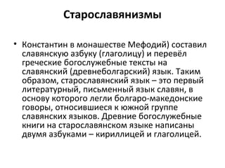 Старославянизмы
• Константин в монашестве Мефодий) составил
славянскую азбуку (глаголицу) и перевёл
греческие богослужебные тексты на
славянский (древнеболгарский) язык. Таким
образом, старославянский язык – это первый
литературный, письменный язык славян, в
основу которого легли болгаро-македонские
говоры, относившиеся к южной группе
славянских языков. Древние богослужебные
книги на старославянском языке написаны
двумя азбуками – кириллицей и глаголицей.
 