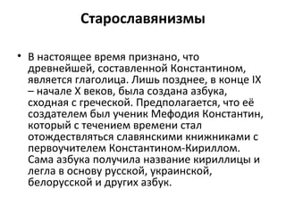 Старославянизмы
• В настоящее время признано, что
древнейшей, составленной Константином,
является глаголица. Лишь позднее, в конце IX
– начале X веков, была создана азбука,
сходная с греческой. Предполагается, что её
создателем был ученик Мефодия Константин,
который с течением времени стал
отождествляться славянскими книжниками с
первоучителем Константином-Кириллом.
Сама азбука получила название кириллицы и
легла в основу русской, украинской,
белорусской и других азбук.
 