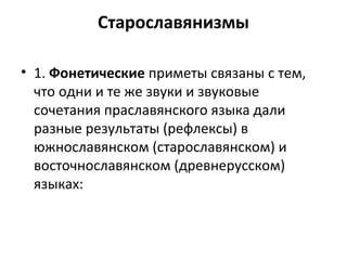 Старославянизмы
• 1. Фонетические приметы связаны с тем,
что одни и те же звуки и звуковые
сочетания праславянского языка дали
разные результаты (рефлексы) в
южнославянском (старославянском) и
восточнославянском (древнерусском)
языках:
 