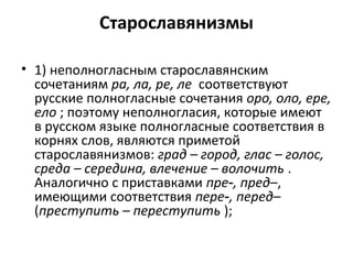 Старославянизмы
• 1) неполногласным старославянским
сочетаниям ра, ла, ре, ле соответствуют
русские полногласные сочетания оро, оло, ере,
ело ; поэтому неполногласия, которые имеют
в русском языке полногласные соответствия в
корнях слов, являются приметой
старославянизмов: град – город, глас – голос,
среда – середина, влечение – волочить .
Аналогично с приставками пре , пред‑ –,
имеющими соответствия пере , перед‑ –
(преступить – переступить );
 