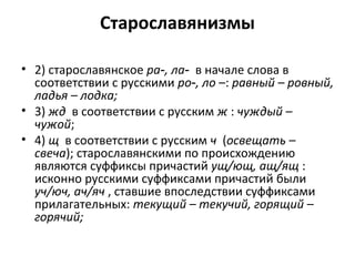 Старославянизмы
• 2) старославянское ра , ла‑ ‑ в начале слова в
соответствии с русскими ро , ло‑ –: равный – ровный,
ладья – лодка;
• 3) жд в соответствии с русским ж : чуждый –
чужой;
• 4) щ в соответствии с русским ч (освещать –
свеча); старославянскими по происхождению
являются суффиксы причастий ущ/ющ, ащ/ящ :
исконно русскими суффиксами причастий были
уч/юч, ач/яч , ставшие впоследствии суффиксами
прилагательных: текущий – текучий, горящий –
горячий;
 