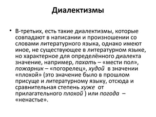 Диалектизмы
• В-третьих, есть такие диалектизмы, которые
совпадают в написании и произношении со
словами литературного языка, однако имеют
иное, не существующее в литературном языке,
но характерное для определённого диалекта
значение, например, пахать – «мести пол»,
пожарник – «погорелец», худой в значении
«плохой» (это значение было в прошлом
присуще и литературному языку, отсюда и
сравнительная степень хуже от
прилагательного плохой ) или погода –
«ненастье».
 