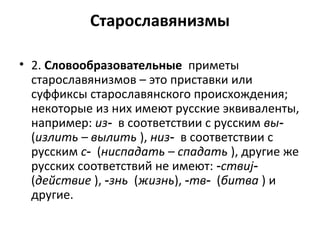 Старославянизмы
• 2. Словообразовательные приметы
старославянизмов – это приставки или
суффиксы старославянского происхождения;
некоторые из них имеют русские эквиваленты,
например: из‑ в соответствии с русским вы‑
(излить – вылить ), низ‑ в соответствии с
русским с‑ (ниспадать – спадать ), другие же
русских соответствий не имеют: ‑ствиj‑
(действие ), ‑знь (жизнь), ‑тв‑ (битва ) и
другие.
 
