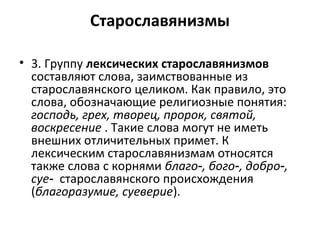 Старославянизмы
• 3. Группу лексических старославянизмов
составляют слова, заимствованные из
старославянского целиком. Как правило, это
слова, обозначающие религиозные понятия:
господь, грех, творец, пророк, святой,
воскресение . Такие слова могут не иметь
внешних отличительных примет. К
лексическим старославянизмам относятся
также слова с корнями благо , бого , добро ,‑ ‑ ‑
суе‑ старославянского происхождения
(благоразумие, суеверие).
 