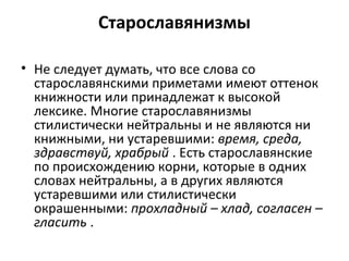 Старославянизмы
• Не следует думать, что все слова со
старославянскими приметами имеют оттенок
книжности или принадлежат к высокой
лексике. Многие старославянизмы
стилистически нейтральны и не являются ни
книжными, ни устаревшими: время, среда,
здравствуй, храбрый . Есть старославянские
по происхождению корни, которые в одних
словах нейтральны, а в других являются
устаревшими или стилистически
окрашенными: прохладный – хлад, согласен –
гласить .
 