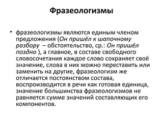 Фразеологизмы
• фразеологизмы являются единым членом
предложения (Он пришёл к шапочному
разбору – обстоятельство, ср.: Он пришёл
поздно ), а главное, в составе свободного
словосочетания каждое слово сохраняет своё
значение, слова в них можно переставить или
заменить на другие, фразеологизм же
отличается постоянством состава,
воспроизводится в речи как готовая единица,
значение большинства фразеологизмов не
равняется сумме значений составляющих его
компонентов.
 