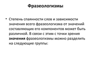 Фразеологизмы
• Степень спаянности слов и зависимости
значения всего фразеологизма от значений
составляющих его компонентов может быть
различной. В связи с этим с точки зрения
значения фразеологизмы можно разделить
на следующие группы:
 