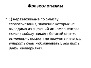 Фразеологизмы
• 1) неразложимые по смыслу
словосочетания, значение которых не
выводимо из значений их компонентов:
съесть собаку «иметь богатый опыт»,
остаться с носом «не получить ничего»,
втирать очки «обманывать», как пить
дать «наверняка».
 