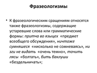 Фразеологизмы
• К фразеологическим сращениям относятся
также фразеологизмы, содержащие
устаревшие слова или грамматические
формы: притча во языцех «предмет
всеобщего обсуждения», ничтоже
сумняшеся «нисколько не сомневаясь», ни
зги не видать «очень темно», точить
лясы «болтать», бить баклуши
«бездельничать»;
 