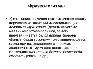 Фразеологизмы
• 2) сочетания, значения которых можно понять
переносно из значений их составляющих:
делать из мухи слона (делать из чего-то
маленького что-то большое, то есть
преувеличивать), белая ворона (вороны
чёрные, белая ворона – что-то выделяющееся
среди других, отклонение от нормы),
аналогично этому можно понять значение
фразеологизмов ложка дёгтя в бочке мёда,
смотать удочки и др.;
 