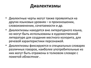 Диалектизмы
• Диалектные черты могут также проявляться на
других языковых уровнях – в произношении,
словоизменении, сочетаемости и др.
• Диалектизмы находятся вне литературного языка,
но могут быть использованы в художественной
литературе для создания местного колорита, для
речевой характеристики персонажей.
• Диалектизмы фиксируются в специальных словарях
различных говоров, наиболее употребительные из
них могут быть отражены в толковом словаре с
пометой областное .
 