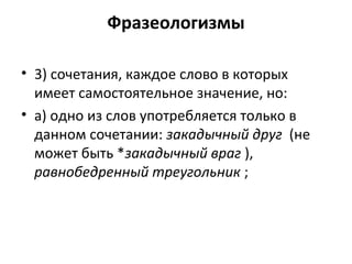 Фразеологизмы
• 3) сочетания, каждое слово в которых
имеет самостоятельное значение, но:
• а) одно из слов употребляется только в
данном сочетании: закадычный друг (не
может быть *закадычный враг ),
равнобедренный треугольник ;
 