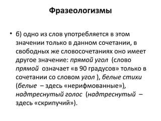 Фразеологизмы
• б) одно из слов употребляется в этом
значении только в данном сочетании, в
свободных же словосочетаниях оно имеет
другое значение: прямой угол (слово
прямой означает «в 90 градусов» только в
сочетании со словом угол ), белые стихи
(белые – здесь «нерифмованные»),
надтреснутый голос (надтреснутый –
здесь «скрипучий»).
 