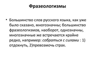 Фразеологизмы
• Большинство слов русского языка, как уже
было сказано, многозначны; большинство
фразеологизмов, наоборот, однозначны,
многозначные же встречаются крайне
редко, например: собраться с силами : 1)
отдохнуть, 2)превозмочь страх.
 