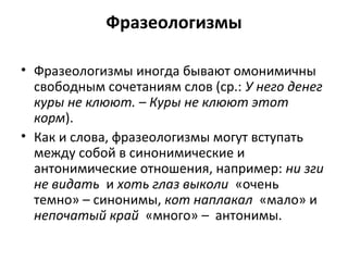 Фразеологизмы
• Фразеологизмы иногда бывают омонимичны
свободным сочетаниям слов (ср.: У него денег
куры не клюют. – Куры не клюют этот
корм).
• Как и слова, фразеологизмы могут вступать
между собой в синонимические и
антонимические отношения, например: ни зги
не видать и хоть глаз выколи «очень
темно» – синонимы, кот наплакал «мало» и
непочатый край «много» – антонимы.
 