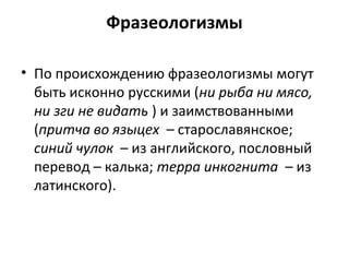 Фразеологизмы
• По происхождению фразеологизмы могут
быть исконно русскими (ни рыба ни мясо,
ни зги не видать ) и заимствованными
(притча во языцех – старославянское;
синий чулок – из английского, пословный
перевод – калька; терра инкогнита – из
латинского).
 